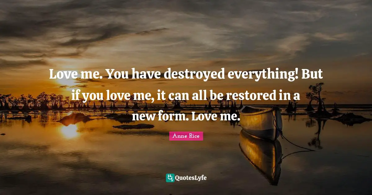 Love me. You have destroyed everything! But if you love me, it can all be restored in a new form. Love me.