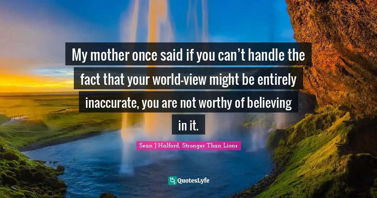 My mother once said if you can’t handle the fact that your world-view might be entirely inaccurate, you are not worthy of believing in it.