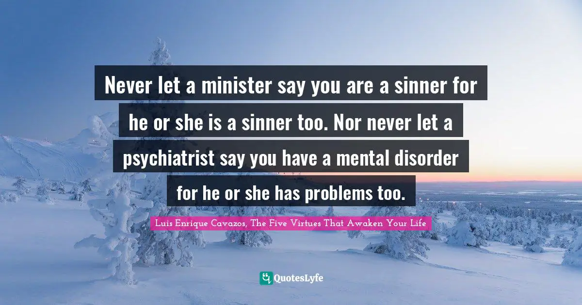Never let a minister say you are a sinner for he or she is a sinner too. Nor never let a psychiatrist say you have a mental disorder for he or she has problems too.