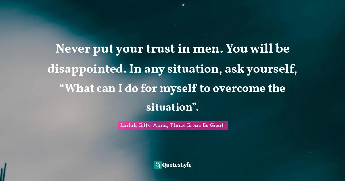 Never put your trust in men. You will be disappointed. In any situation, ask yourself, “What can I do for myself to overcome the situation”.