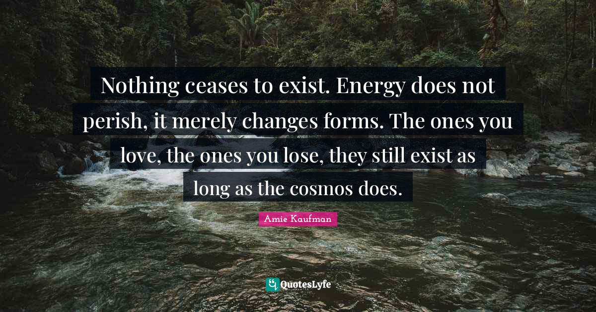 Nothing ceases to exist. Energy does not perish, it merely changes for