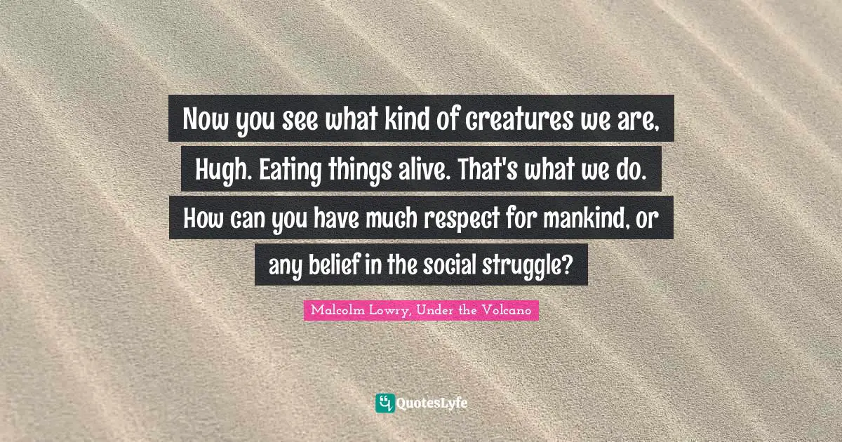 Now you see what kind of creatures we are, Hugh. Eating things alive. That's what we do. How can you have much respect for mankind, or any belief in the social struggle?