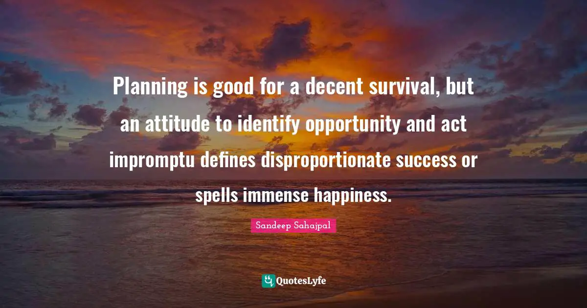 Sandeep Sahajpal Quotes: "Planning is good for a decent survival, but an attitude to identify opportunity and act impromptu defines disproportionate success or spells immense happiness."