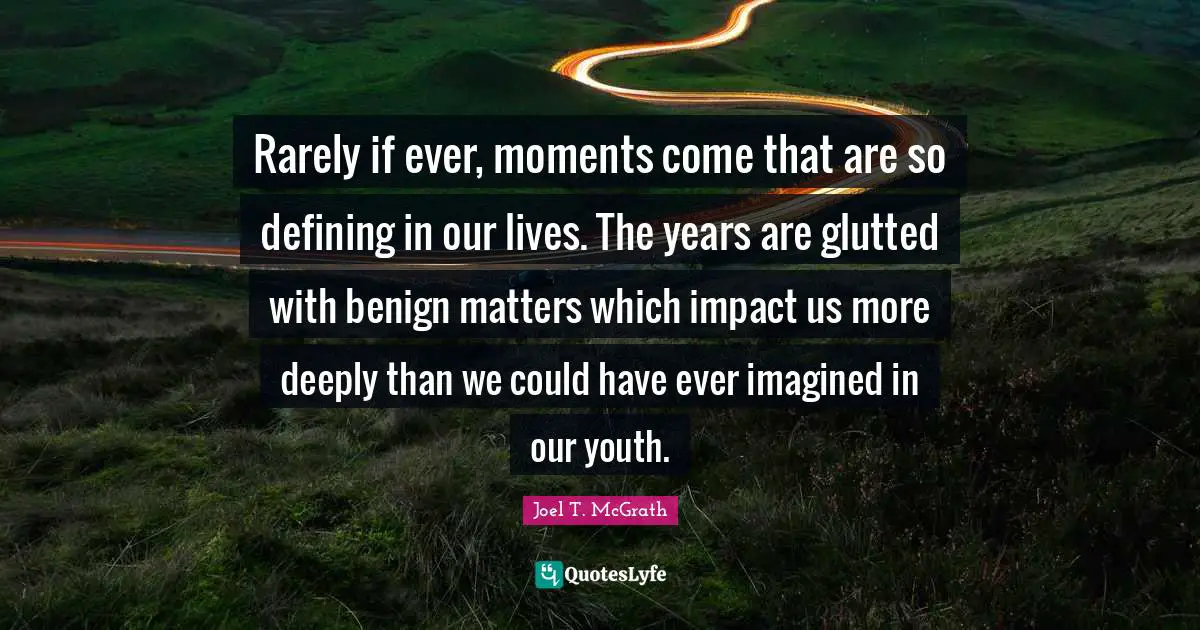 Rarely if ever, moments come that are so defining in our lives. The years are glutted with benign matters which impact us more deeply than we could have ever imagined in our youth.