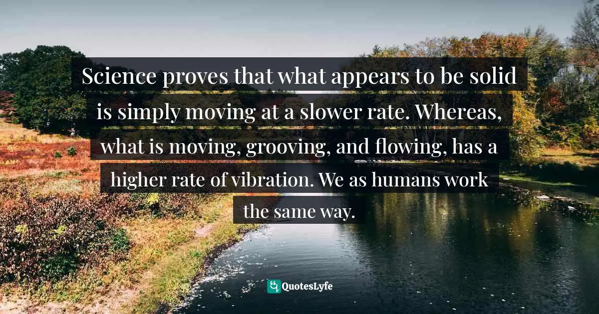 Science proves that what appears to be solid is simply moving at a slower rate. Whereas, what is moving, grooving, and flowing, has a higher rate of vibration. We as humans work the same way.