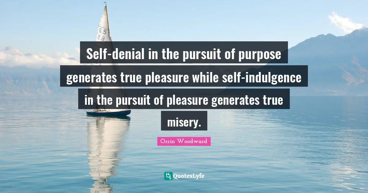 Self-denial in the pursuit of purpose generates true pleasure while self-indulgence in the pursuit of pleasure generates true misery.