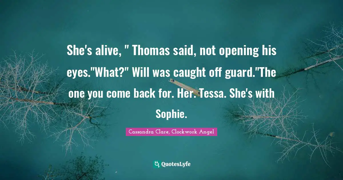 She's alive, " Thomas said, not opening his eyes."What?" Will was caught off guard."The one you come back for. Her. Tessa. She's with Sophie.
