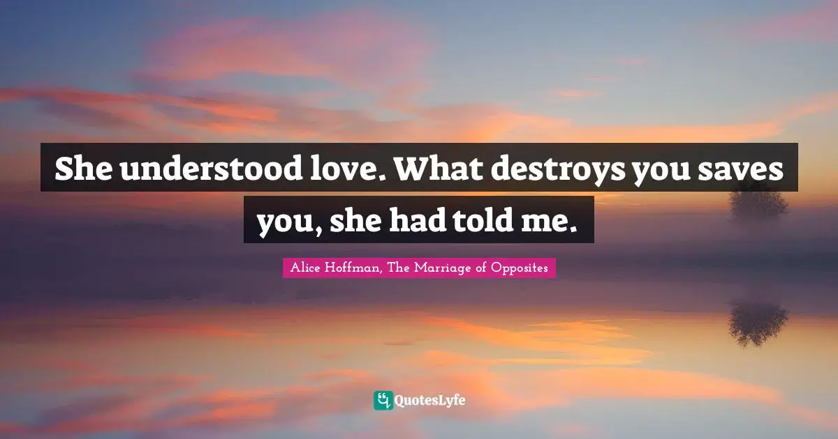 She understood love. What destroys you saves you, she had told me.