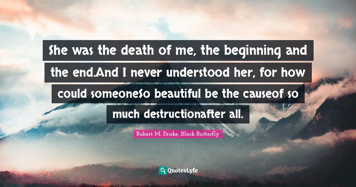 Robert M. Drake Quotes: "She was the death of me, the beginning and the end.And I never understood her, for how could someoneSo beautiful be the causeof so much destructionafter all."