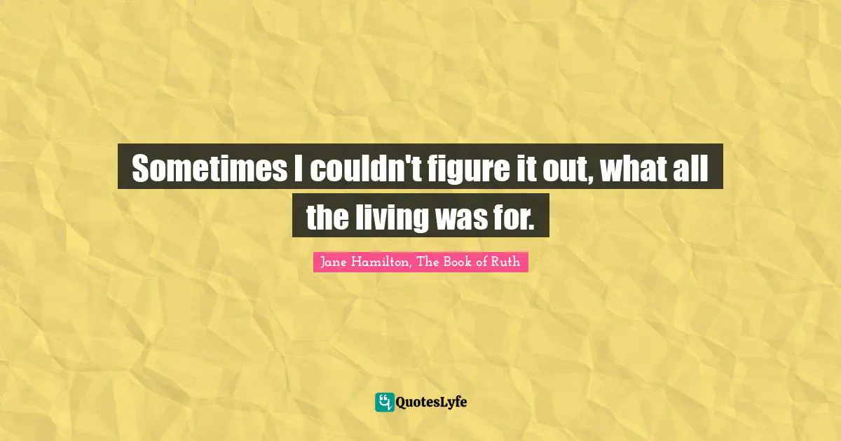Sometimes I couldn't figure it out, what all the living was for.