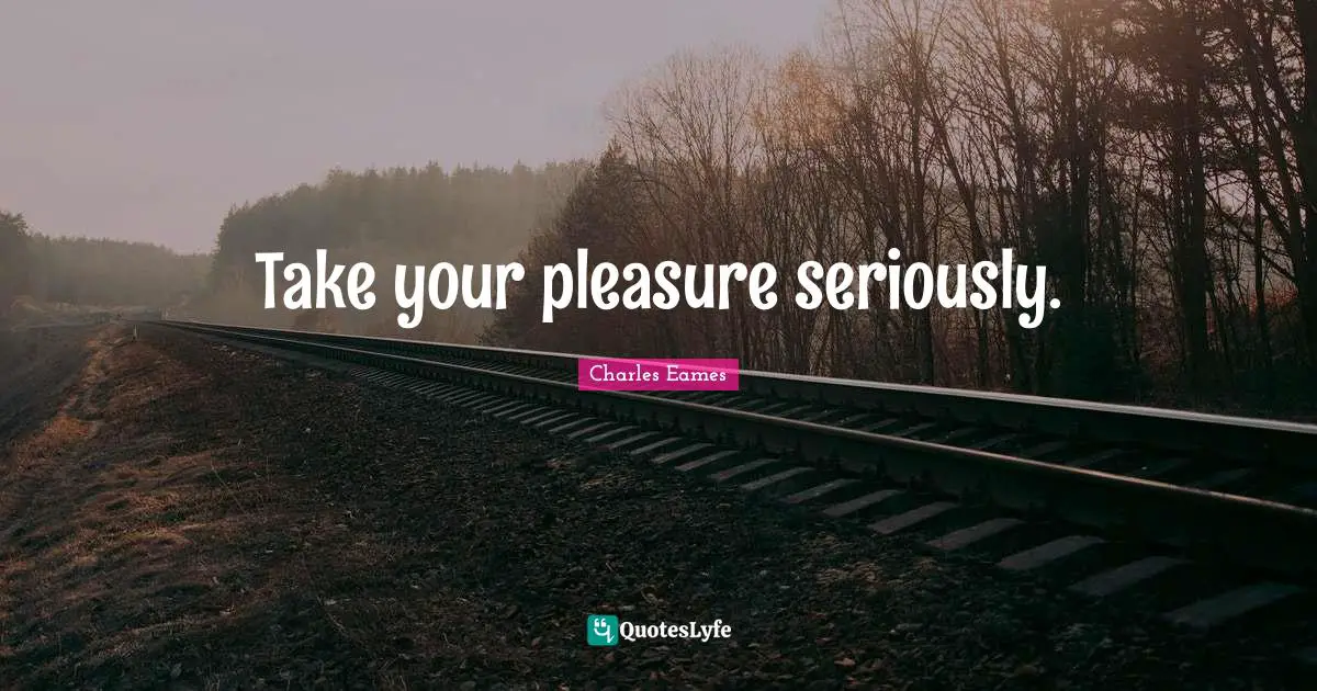 Take your pleasure seriously.