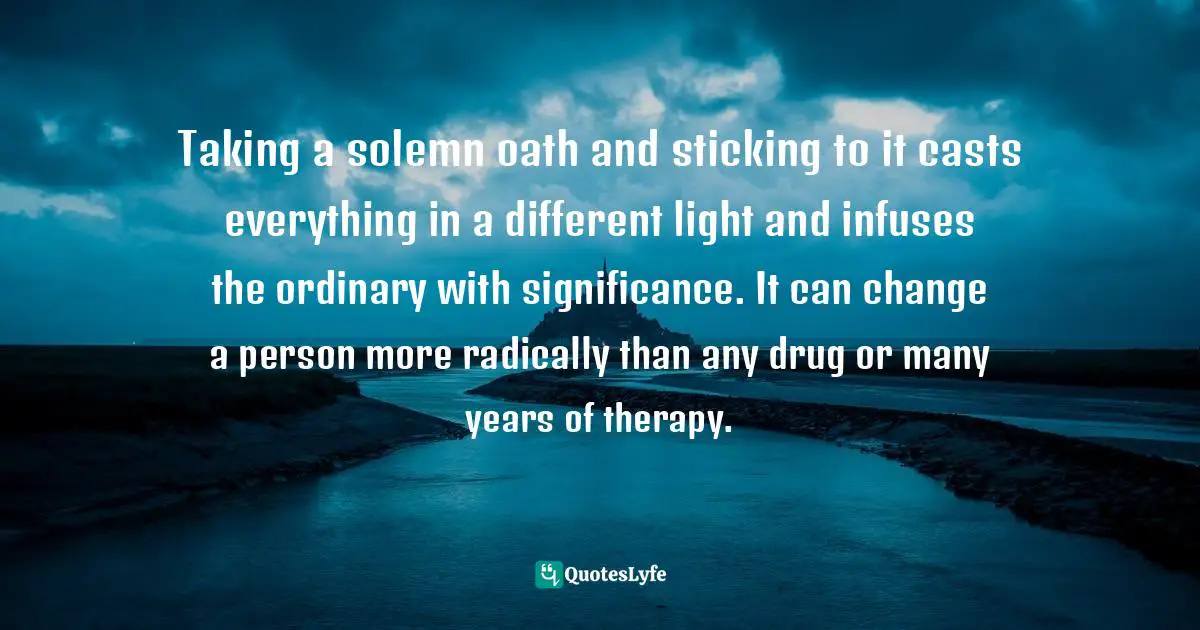 Taking a solemn oath and sticking to it casts everything in a different light and infuses the ordinary with significance. It can change a person more radically than any drug or many years of therapy.