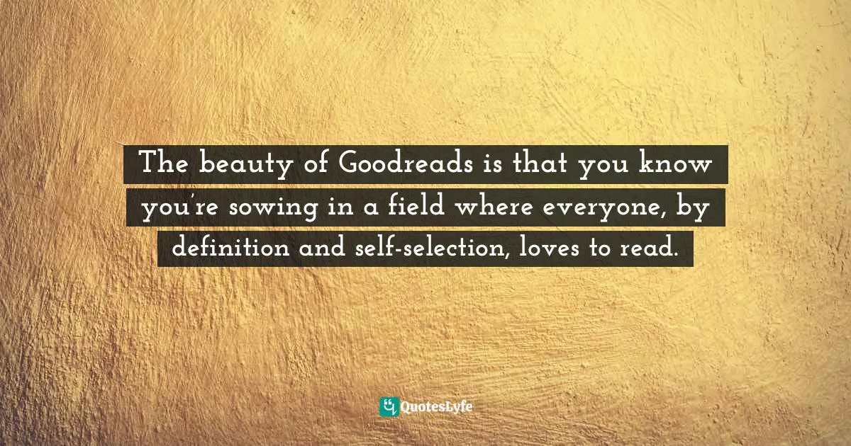 The beauty of Goodreads is that you know you’re sowing in a field where everyone, by definition and self-selection, loves to read.