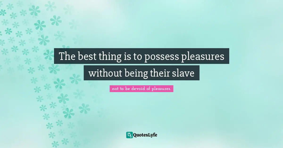 The best thing is to possess pleasures without being their slave