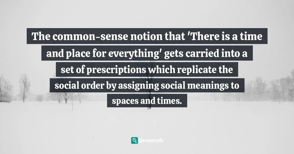 The common-sense notion that 'There is a time and place for everything' gets carried into a set of prescriptions which replicate the social order by assigning social meanings to spaces and times.