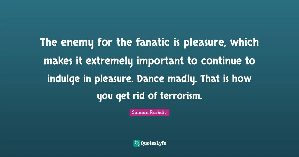 The enemy for the fanatic is pleasure, which makes it extremely important to continue to indulge in pleasure. Dance madly. That is how you get rid of terrorism.
