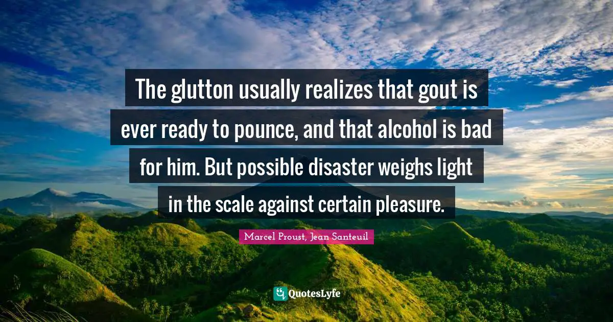 The glutton usually realizes that gout is ever ready to pounce, and that alcohol is bad for him. But possible disaster weighs light in the scale against certain pleasure.