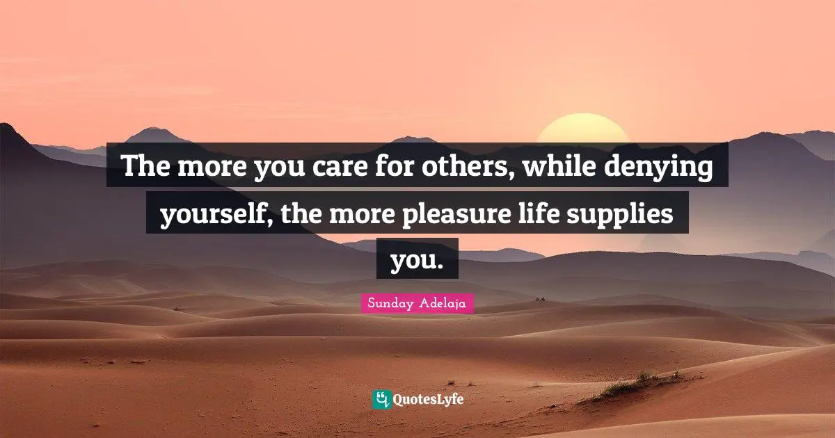 The more you care for others, while denying yourself, the more pleasure life supplies you.