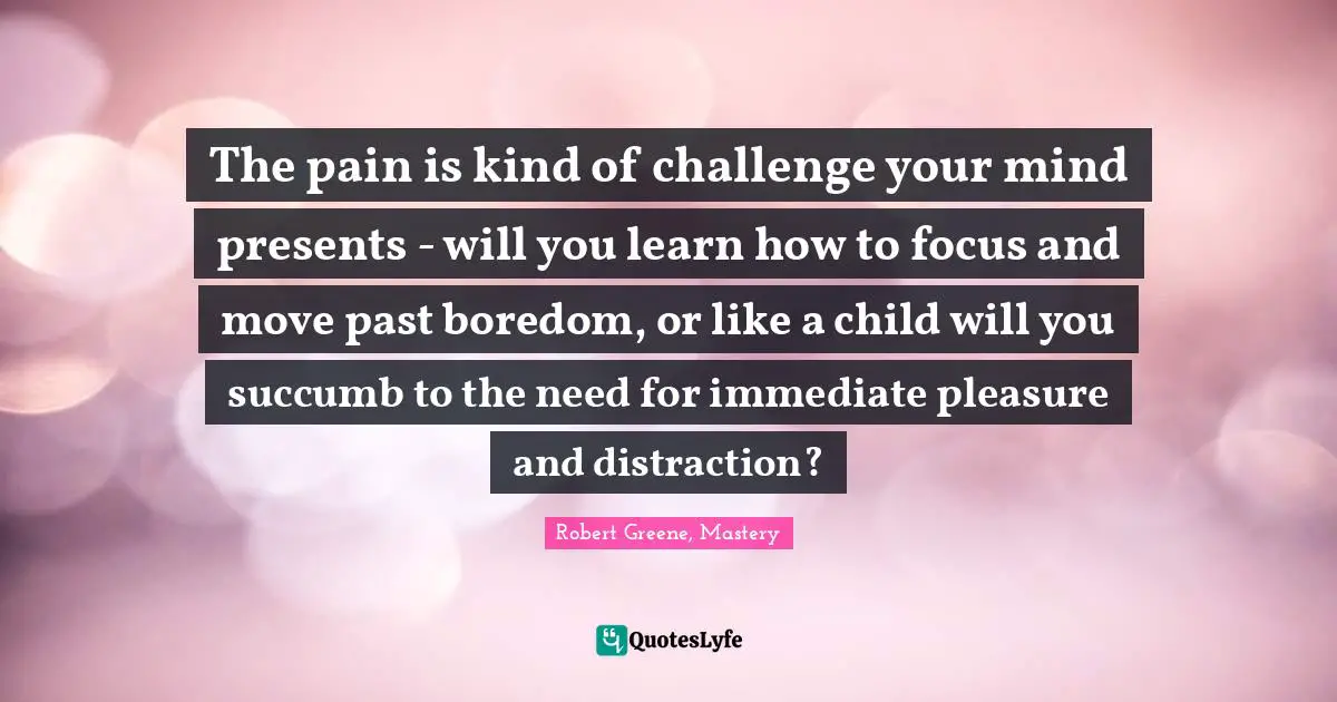The pain is kind of challenge your mind presents - will you learn how to focus and move past boredom, or like a child will you succumb to the need for immediate pleasure and distraction?