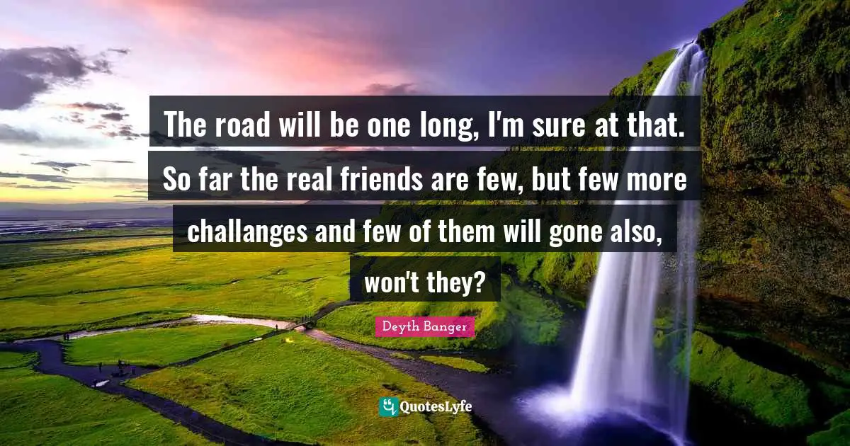 The road will be one long, I'm sure at that. So far the real friends are few, but few more challanges and few of them will gone also, won't they?