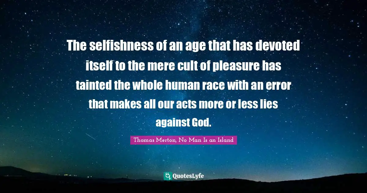 Thomas Merton, No Man Is An Island Quotes: "The selfishness of an age that has devoted itself to the mere cult of pleasure has tainted the whole human race with an error that makes all our acts more or less lies against God."