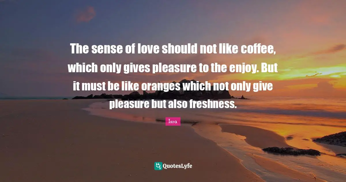 The sense of love should not like coffee, which only gives pleasure to the enjoy. But it must be like oranges which not only give pleasure but also freshness.