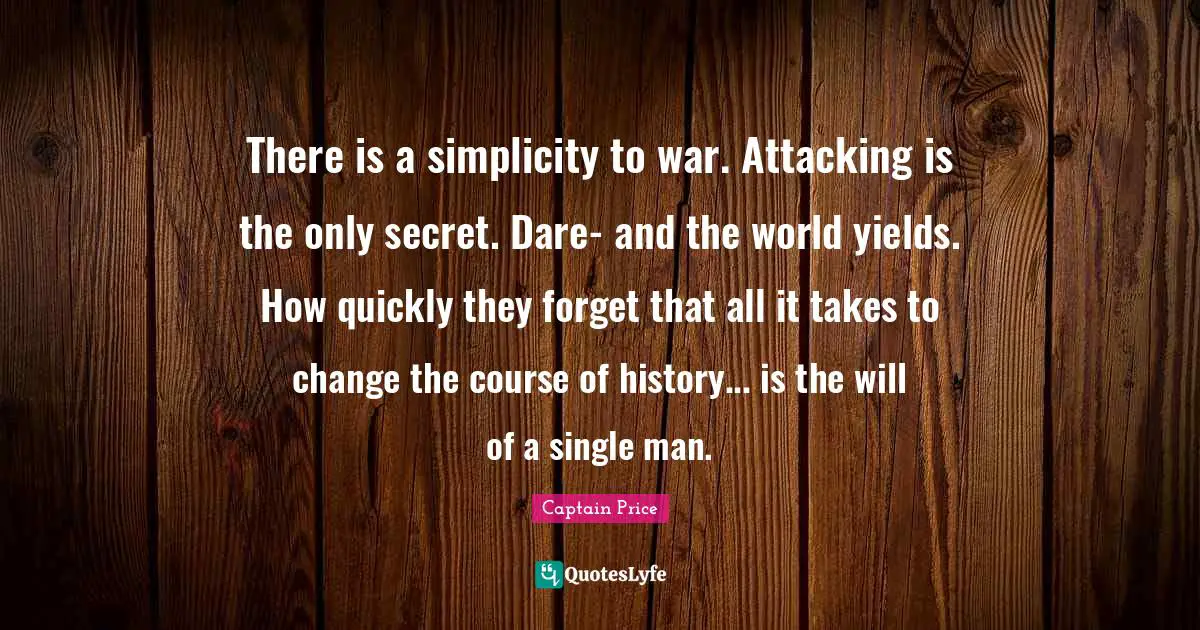 There is a simplicity to war. Attacking is the only secret. Dare- and the world yields. How quickly they forget that all it takes to change the course of history... is the will of a single man.