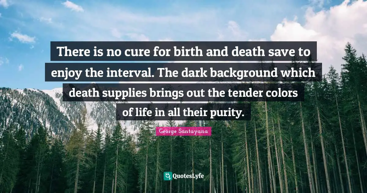 There is no cure for birth and death save to enjoy the interval. The dark background which death supplies brings out the tender colors of life in all their purity.