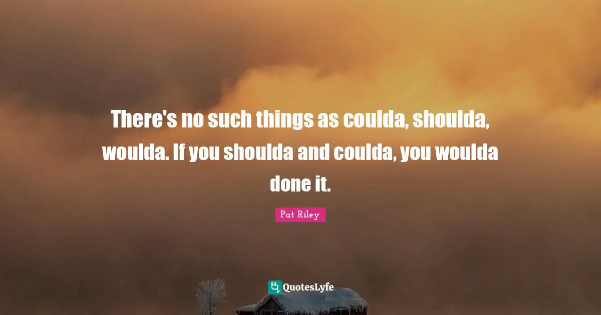 There's no such things as coulda, shoulda, woulda. If you shoulda and coulda, you woulda done it.