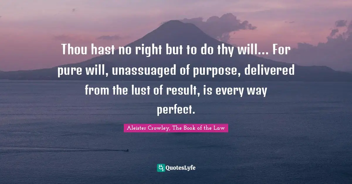 Thou hast no right but to do thy will... For pure will, unassuaged of purpose, delivered from the lust of result, is every way perfect.