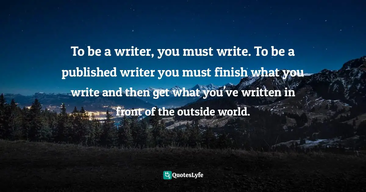 To be a writer, you must write. To be a published writer you must finish what you write and then get what you've written in front of the outside world.