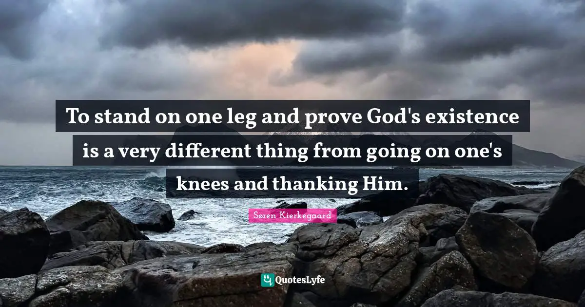 To stand on one leg and prove God's existence is a very different thing from going on one's knees and thanking Him.