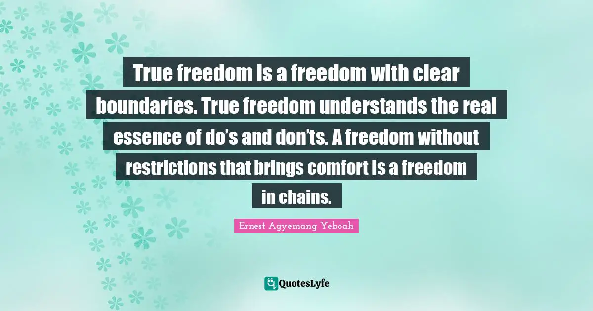 True freedom is a freedom with clear boundaries. True freedom understands the real essence of do’s and don’ts. A freedom without restrictions that brings comfort is a freedom in chains.