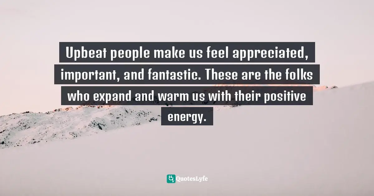 Upbeat people make us feel appreciated, important, and fantastic. These are the folks who expand and warm us with their positive energy.