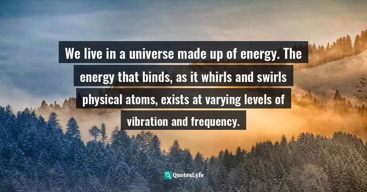 We live in a universe made up of energy. The energy that binds, as it whirls and swirls physical atoms, exists at varying levels of vibration and frequency.