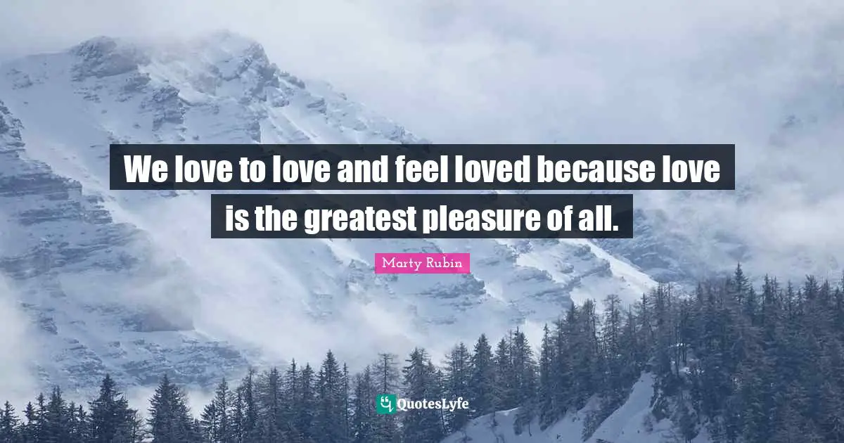 We love to love and feel loved because love is the greatest pleasure of all.