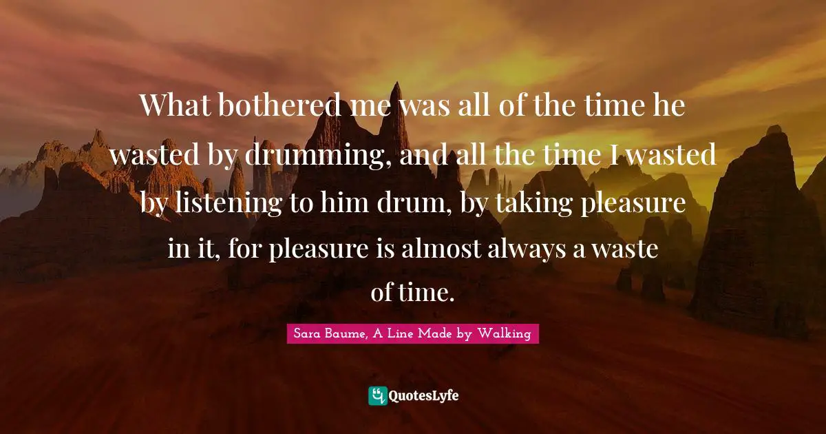 What bothered me was all of the time he wasted by drumming, and all the time I wasted by listening to him drum, by taking pleasure in it, for pleasure is almost always a waste of time.