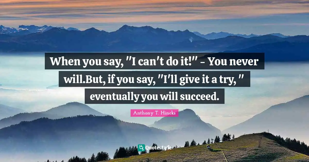 When you say, "I can't do it!" - You never will.But, if you say, "I'll give it a try, " eventually you will succeed.