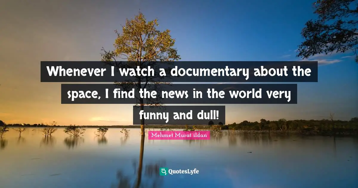 Whenever I watch a documentary about the space, I find the news in the world very funny and dull!