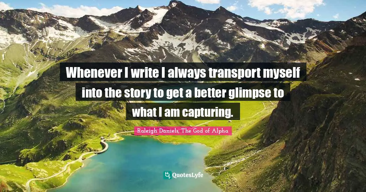 Whenever I write I always transport myself into the story to get a better glimpse to what I am capturing.