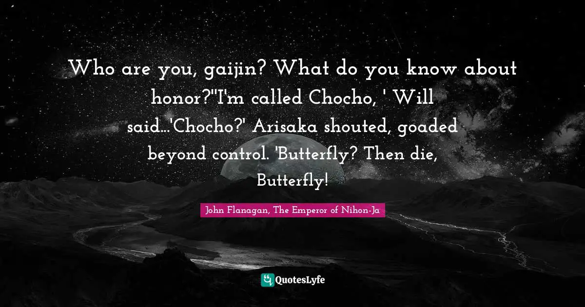 Who are you, gaijin? What do you know about honor?''I'm called Chocho, ' Will said...'Chocho?' Arisaka shouted, goaded beyond control. 'Butterfly? Then die, Butterfly!