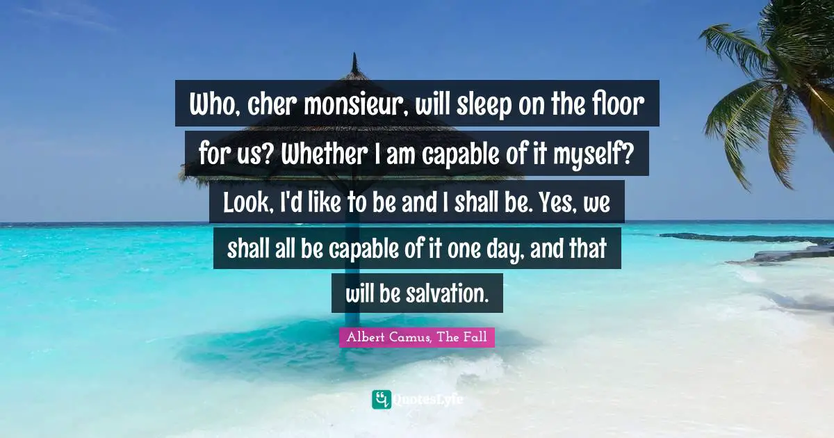 Who, cher monsieur, will sleep on the floor for us? Whether I am capable of it myself? Look, I'd like to be and I shall be. Yes, we shall all be capable of it one day, and that will be salvation.