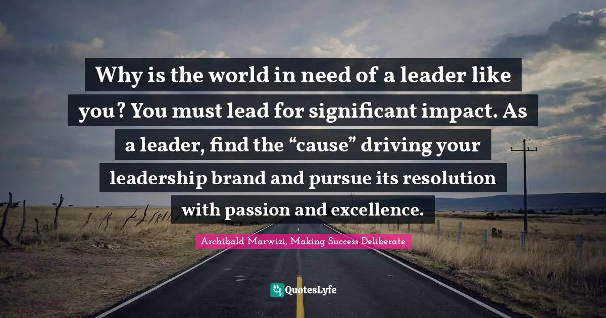 Why is the world in need of a leader like you? You must lead for significant impact. As a leader, find the “cause” driving your leadership brand and pursue its resolution with passion and excellence.
