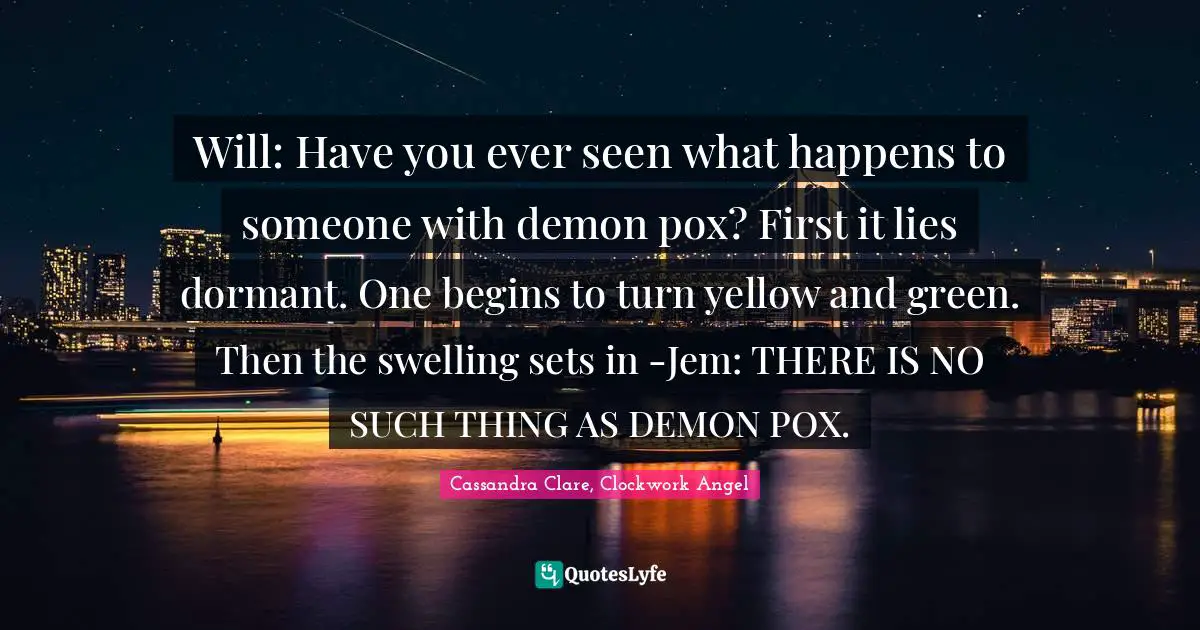 Will: Have you ever seen what happens to someone with demon pox? First it lies dormant. One begins to turn yellow and green. Then the swelling sets in -Jem: THERE IS NO SUCH THING AS DEMON POX.