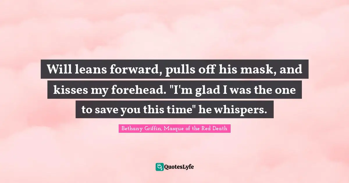 Will leans forward, pulls off his mask, and kisses my forehead. "I'm glad I was the one to save you this time" he whispers.