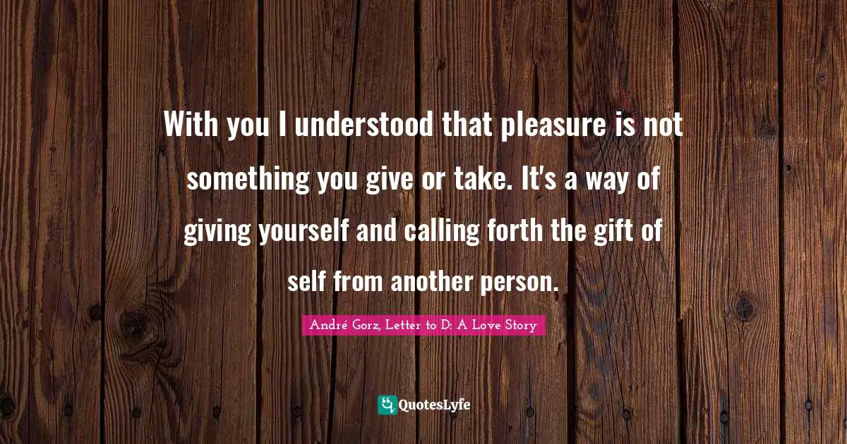 With you I understood that pleasure is not something you give or take. It's a way of giving yourself and calling forth the gift of self from another person.