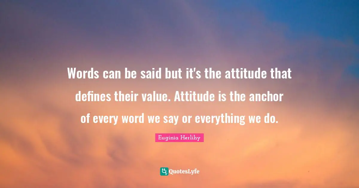 Words can be said but it's the attitude that defines their value. Attitude is the anchor of every word we say or everything we do.