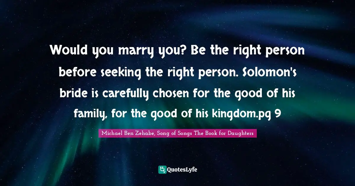 Solomon Quotes: "Would you marry you? Be the right person before seeking the right person. Solomon's bride is carefully chosen for the good of his family, for the good of his kingdom.pg 9"