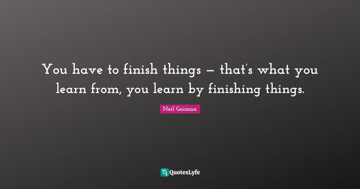 You have to finish things — that’s what you learn from, you learn by finishing things.