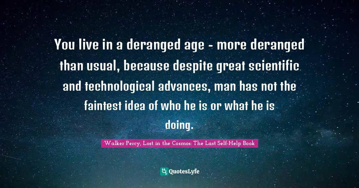 You live in a deranged age - more deranged than usual, because despite great scientific and technological advances, man has not the faintest idea of who he is or what he is doing.